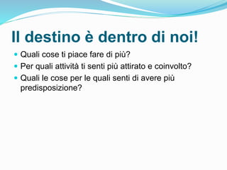 Il destino è dentro di noi!
 Quali cose ti piace fare di più?
 Per quali attività ti senti più attirato e coinvolto?
 Quali le cose per le quali senti di avere più
predisposizione?
 