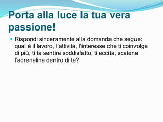 Porta alla luce la tua vera
passione!
 Rispondi sinceramente alla domanda che segue:
qual è il lavoro, l’attività, l’interesse che ti coinvolge
di più, ti fa sentire soddisfatto, ti eccita, scatena
l’adrenalina dentro di te?
 