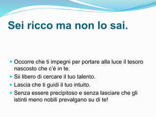 Sei ricco ma non lo sai.
 Occorre che ti impegni per portare alla luce il tesoro
nascosto che c’è in te.
 Sii libero di cercare il tuo talento.
 Lascia che ti guidi il tuo intuito.
 Senza essere precipitoso e senza lasciare che gli
istinti meno nobili prevalgano su di te!
 