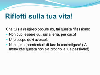 Rifletti sulla tua vita!
Che tu sia religioso oppure no, fai questa riflessione:
 Non puoi essere qui, sulla terra, per caso!
 Uno scopo devi avercelo!
 Non puoi accontentarti di fare la controfigura! ( A
meno che questa non sia proprio la tua passione!)
 