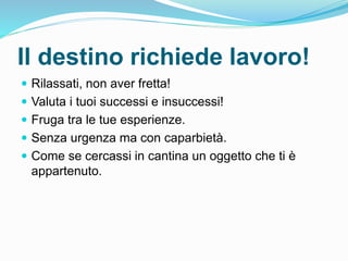 Il destino richiede lavoro!
 Rilassati, non aver fretta!
 Valuta i tuoi successi e insuccessi!
 Fruga tra le tue esperienze.
 Senza urgenza ma con caparbietà.
 Come se cercassi in cantina un oggetto che ti è
appartenuto.
 