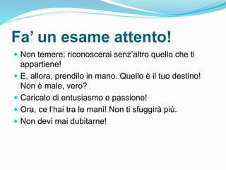 Fa’ un esame attento!
 Non temere: riconoscerai senz’altro quello che ti
appartiene!
 E, allora, prendilo in mano. Quello è il tuo destino!
Non è male, vero?
 Caricalo di entusiasmo e passione!
 Ora, ce l’hai tra le mani! Non ti sfuggirà più.
 Non devi mai dubitarne!
 