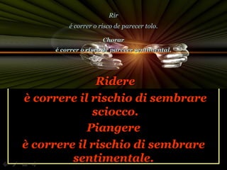 Ridere è correre il rischio di sembrare sciocco. Piangere è correre il rischio di sembrare sentimentale. Rir é correr o risco de parecer tolo. Chorar é correr o risco de parecer sentimental. 