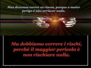 Ma dobbiamo correre i rischi, perchè il maggior pericolo è non rischiare nulla. Mas devemos correr os riscos, porque o maior perigo é não arriscar nada. 
