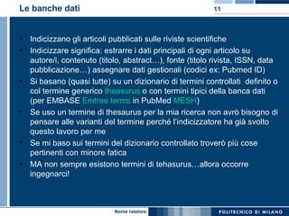 Le banche dati Indicizzano gli articoli pubblicati sulle riviste scientifiche Indicizzare significa: estrarre i dati principali di ogni articolo su autore/i, contenuto (titolo, abstract…), fonte (titolo rivista, ISSN, data pubblicazione…) assegnare dati gestionali (codici ex: Pubmed ID) Si basano (quasi tutte) su un dizionario di termini controllati  definito o col termine generico  theasurus  o con termini tipici della banca dati (per EMBASE  Emtree terms  in PubMed  MESH ) Se uso un termine di thesaurus per la mia ricerca non avrò bisogno di pensare alle varianti del termine perché l’indicizzatore ha già svolto questo lavoro per me Se mi baso sui termini del dizionario controllato troverò più cose pertinenti con minore fatica MA non sempre esistono termini di tehasurus…allora occorre ingegnarci! 