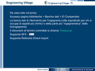 Engineering Village Da casa solo col proxy Accesso pagina biblioteche > Banche dati > Ei Compendex La banca dati di riferimento per l’ingegneria (utile soprattutto per chi si occupa di aspetti più chimici o della parte più “ingegneristica” della bioingegneria) Il dizionario di termini controllati si chiama  Theasurus Supporta SFX  Supporta Refworks Direct Import 