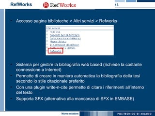 RefWorks Accesso pagina biblioteche > Altri servizi > Refworks  Sistema per gestire la bibliografia web based (richiede la costante connessione a Internet) Permette di creare in maniera automatica la bibliografia della tesi secondo lo stile citazionale preferito Con una plugin write-n-cite permette di citare i riferimenti all’interno del testo Supporta SFX (alternativa alla mancanza di SFX in EMBASE) 