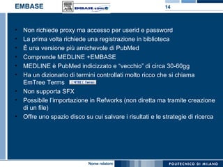 EMBASE Non richiede proxy ma accesso per userid e password La prima volta richiede una registrazione in biblioteca È una versione più amichevole di PubMed Comprende MEDLINE +EMBASE MEDLINE è PubMed indicizzato e “vecchio” di circa 30-60gg Ha un dizionario di termini controllati molto ricco che si chiama EmTree Terms  Non supporta SFX Possibile l’importazione in Refworks (non diretta ma tramite creazione di un file)  Offre uno spazio disco su cui salvare i risultati e le strategie di ricerca 