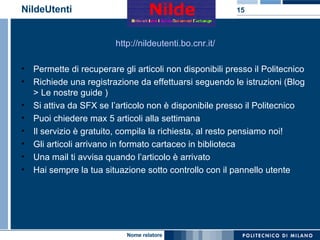 NildeUtenti http://nildeutenti.bo.cnr.it/ Permette di recuperare gli articoli non disponibili presso il Politecnico Richiede una registrazione da effettuarsi seguendo le istruzioni (Blog > Le nostre guide ) Si attiva da SFX se l’articolo non è disponibile presso il Politecnico Puoi chiedere max 5 articoli alla settimana Il servizio è gratuito, compila la richiesta, al resto pensiamo noi! Gli articoli arrivano in formato cartaceo in biblioteca  Una mail ti avvisa quando l’articolo è arrivato Hai sempre la tua situazione sotto controllo con il pannello utente 