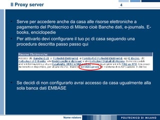 Il Proxy server Serve per accedere anche da casa alle risorse elettroniche a pagamento del Politecnico di Milano cioè Banche dati, e-journals. E-books, enciclopedie  Per attivarlo devi configurare il tuo pc di casa seguendo una procedura descritta passo passo qui Se decidi di non configurarlo avrai accesso da casa ugualmente alla sola banca dati EMBASE 