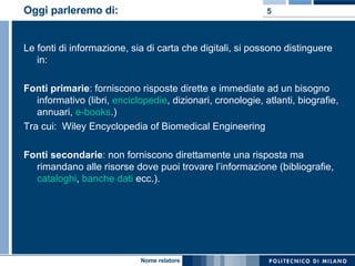 Oggi parleremo di:  Le fonti di informazione, sia di carta che digitali, si possono distinguere in: Fonti primarie : forniscono risposte dirette e immediate ad un bisogno informativo (libri,  enciclopedie , dizionari, cronologie, atlanti, biografie, annuari,  e-books .)  Tra cui:  Wiley Encyclopedia of Biomedical Engineering  Fonti secondarie : non forniscono direttamente una risposta ma rimandano alle risorse dove puoi trovare l’informazione (bibliografie,  cataloghi ,  banche dati  ecc.).  