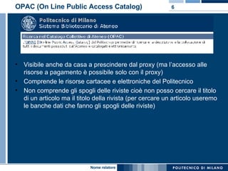 OPAC (On Line Public Access Catalog) Visibile anche da casa a prescindere dal proxy (ma l’accesso alle risorse a pagamento è possibile solo con il proxy) Comprende le risorse cartacee e elettroniche del Politecnico Non comprende gli spogli delle riviste cioè non posso cercare il titolo di un articolo ma il titolo della rivista (per cercare un articolo useremo le banche dati che fanno gli spogli delle riviste) 