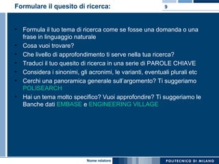 Formulare il quesito di ricerca: Formula il tuo tema di ricerca come se fosse una domanda o una frase in linguaggio naturale Cosa vuoi trovare?  Che livello di approfondimento ti serve nella tua ricerca?  Traduci il tuo quesito di ricerca in una serie di PAROLE CHIAVE  Considera i sinonimi, gli acronimi, le varianti, eventuali plurali etc Cerchi una panoramica generale sull’argomento? Ti suggeriamo  POLISEARCH Hai un tema molto specifico? Vuoi approfondire? Ti suggeriamo le Banche dati  EMBASE  e  ENGINEERING VILLAGE 