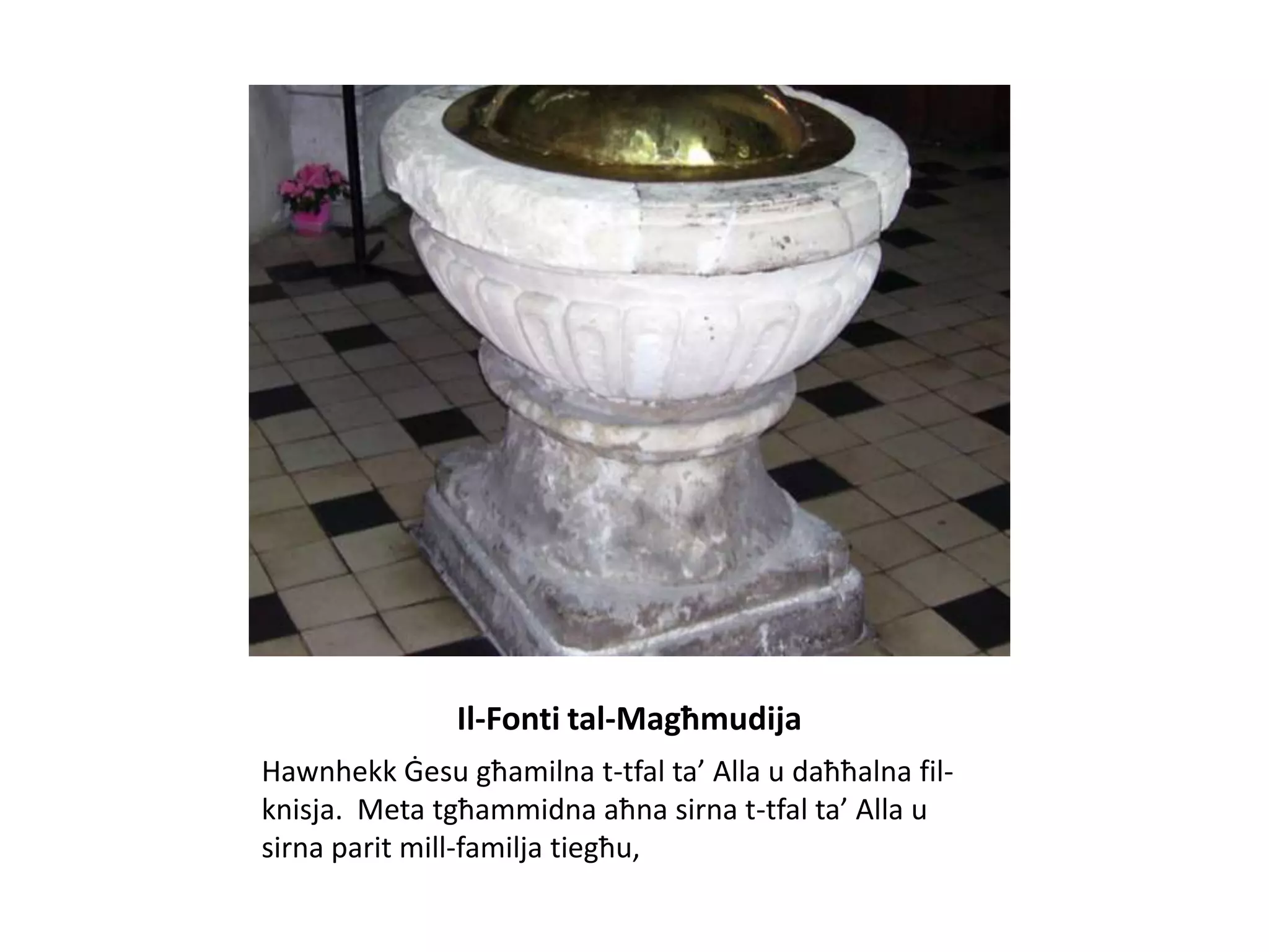 Il-Fonti tal-Magħmudija
Hawnhekk Ġesu għamilna t-tfal ta’ Alla u daħħalna fil-
knisja. Meta tgħammidna aħna sirna t-tfal ta’ Alla u
sirna parit mill-familja tiegħu,
 