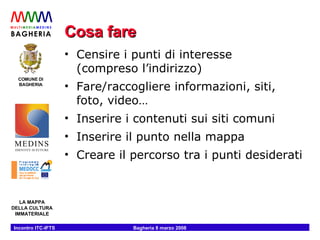Cosa fare Censire i punti di interesse (compreso l’indirizzo) Fare/raccogliere informazioni, siti, foto, video… Inserire i contenuti sui siti comuni Inserire il punto nella mappa Creare il percorso tra i punti desiderati 