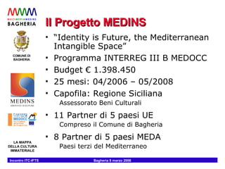 Il Progetto MEDINS “ Identity is Future, the Mediterranean Intangible Space” Programma INTERREG III B MEDOCC Budget € 1.398.450 25 mesi: 04/2006 – 05/2008 Capofila: Regione Siciliana Assessorato Beni Culturali 11 Partner di 5 paesi UE Compreso il Comune di Bagheria 8 Partner di 5 paesi MEDA Paesi terzi del Mediterraneo 