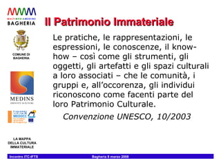 Il Patrimonio Immateriale Le pratiche, le rappresentazioni, le espressioni, le conoscenze, il know-how – così come gli strumenti, gli oggetti, gli artefatti e gli spazi culturali a loro associati – che le comunità, i gruppi e, all’occorenza, gli individui riconoscono come facenti parte del loro Patrimonio Culturale. Convenzione UNESCO, 10/2003 