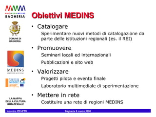 Obiettivi MEDINS Catalogare Sperimentare nuovi metodi di catalogazione da parte delle istituzioni regionali (es. il REI) Promuovere Seminari locali ed internazionali Pubblicazioni e sito web  Valorizzare Progetti pilota e evento finale Laboratorio multimediale di sperimentazione Mettere in rete Costituire una rete di regioni MEDINS 