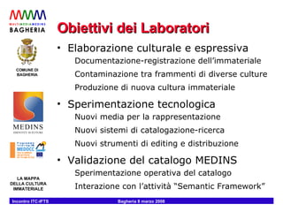Obiettivi dei Laboratori Elaborazione culturale e espressiva Documentazione-registrazione dell’immateriale Contaminazione tra frammenti di diverse culture Produzione di nuova cultura immateriale Sperimentazione tecnologica Nuovi media per la rappresentazione Nuovi sistemi di catalogazione-ricerca Nuovi strumenti di editing e distribuzione Validazione del catalogo MEDINS Sperimentazione operativa del catalogo Interazione con l’attività “Semantic Framework” 