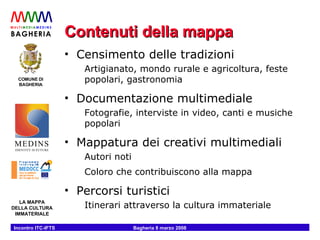 Contenuti della mappa Censimento delle tradizioni Artigianato, mondo rurale e agricoltura, feste popolari, gastronomia Documentazione multimediale Fotografie, interviste in video, canti e musiche popolari Mappatura dei creativi multimediali Autori noti Coloro che contribuiscono alla mappa Percorsi turistici Itinerari attraverso la cultura immateriale 