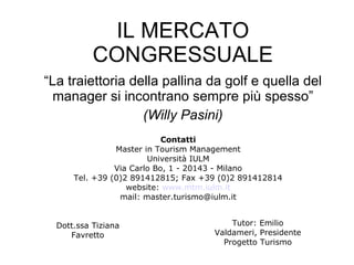 IL MERCATO CONGRESSUALE “ La traiettoria della pallina da golf e quella del manager si incontrano sempre più spesso” (Willy Pasini) Contatti Master in Tourism Management Università IULM Via Carlo Bo, 1 - 20143 - Milano Tel. +39 (0)2 891412815; Fax +39 (0)2 891412814 website:  www.mtm.iulm.it mail: master.turismo@iulm.it Dott.ssa Tiziana Favretto Tutor: Emilio Valdameri, Presidente Progetto Turismo 