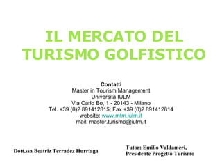 Dott.ssa Beatriz Terradez Hurriaga IL MERCATO DEL TURISMO GOLFISTICO Contatti Master in Tourism Management Università IULM Via Carlo Bo, 1 - 20143 - Milano Tel. +39 (0)2 891412815; Fax +39 (0)2 891412814 website:  www.mtm.iulm.it mail: master.turismo@iulm.it Tutor: Emilio Valdameri, Presidente Progetto Turismo 