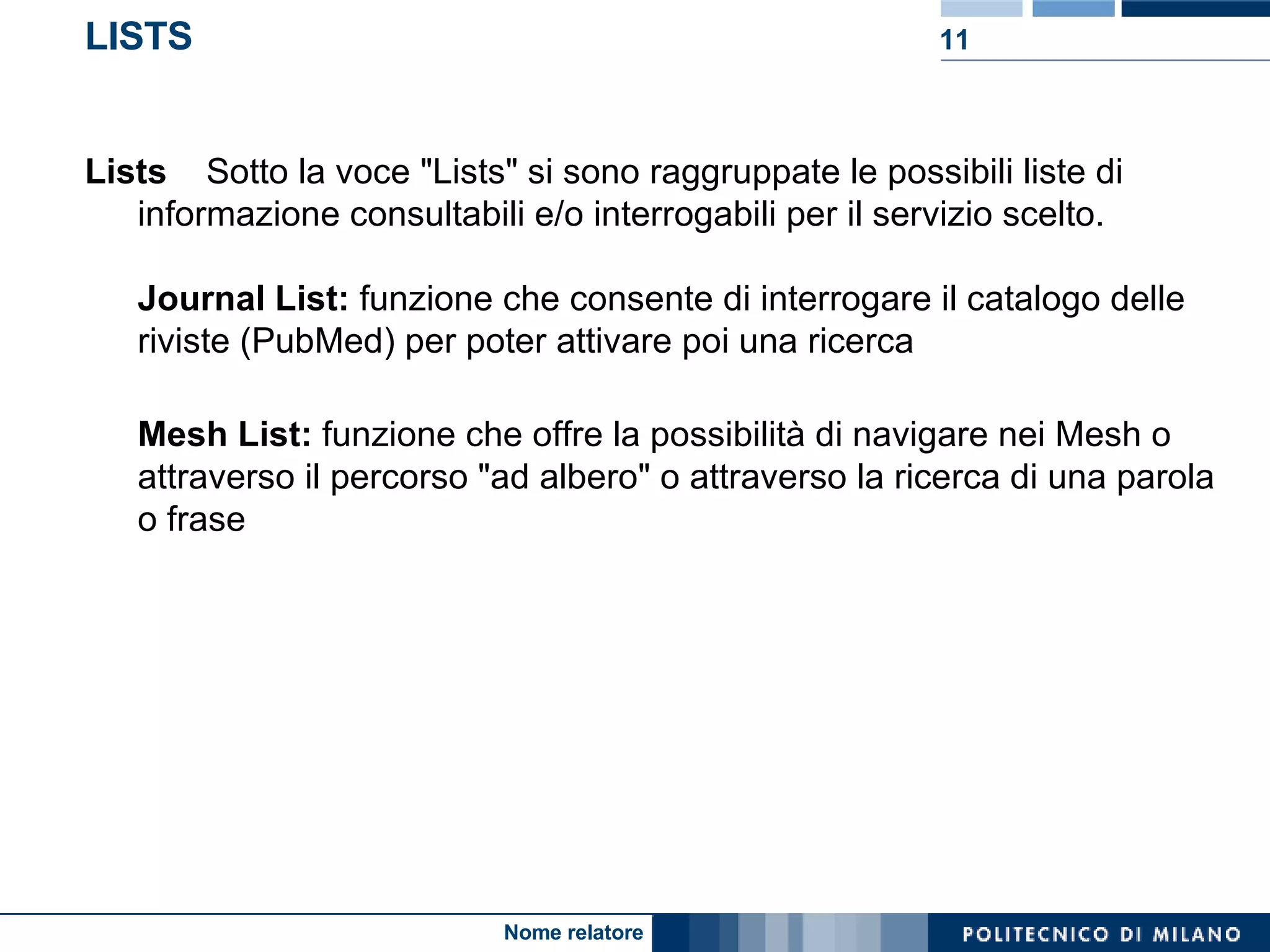LISTS Lists     Sotto la voce "Lists" si sono raggruppate le possibili liste di informazione consultabili e/o interrogabili per il servizio scelto. Journal List:  funzione che consente di interrogare il catalogo delle riviste (PubMed) per poter attivare poi una ricerca  Mesh List:  funzione che offre la possibilità di navigare nei Mesh o attraverso il percorso "ad albero" o attraverso la ricerca di una parola o frase 