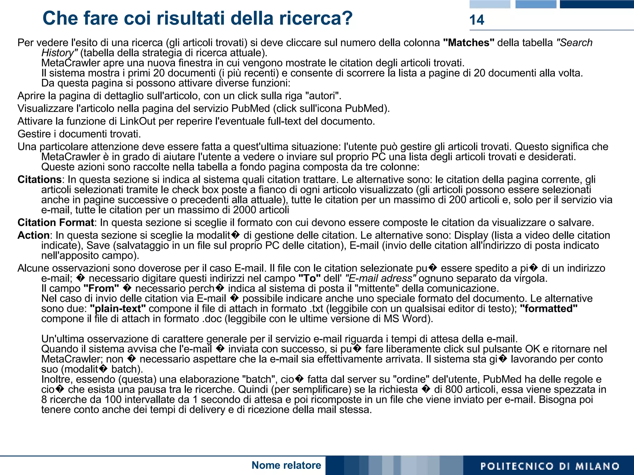 Che fare coi risultati della ricerca? Per vedere l'esito di una ricerca (gli articoli trovati) si deve cliccare sul numero della colonna  "Matches"  della tabella  "Search History"  (tabella della strategia di ricerca attuale). MetaCrawler apre una nuova finestra in cui vengono mostrate le citation degli articoli trovati. Il sistema mostra i primi 20 documenti (i più recenti) e consente di scorrere la lista a pagine di 20 documenti alla volta. Da questa pagina si possono attivare diverse funzioni:  Aprire la pagina di dettaglio sull'articolo, con un click sulla riga "autori".  Visualizzare l'articolo nella pagina del servizio PubMed (click sull'icona PubMed).  Attivare la funzione di LinkOut per reperire l'eventuale full-text del documento.  Gestire i documenti trovati.  Una particolare attenzione deve essere fatta a quest'ultima situazione: l'utente può gestire gli articoli trovati. Questo significa che MetaCrawler è in grado di aiutare l'utente a vedere o inviare sul proprio PC una lista degli articoli trovati e desiderati. Queste azioni sono raccolte nella tabella a fondo pagina composta da tre colonne:  Citations : In questa sezione si indica al sistema quali citation trattare. Le alternative sono: le citation della pagina corrente, gli articoli selezionati tramite le check box poste a fianco di ogni articolo visualizzato (gli articoli possono essere selezionati anche in pagine successive o precedenti alla attuale), tutte le citation per un massimo di 200 articoli e, solo per il servizio via e-mail, tutte le citation per un massimo di 2000 articoli  Citation Format : In questa sezione si sceglie il formato con cui devono essere composte le citation da visualizzare o salvare.  Action : In questa sezione si sceglie la modalit� di gestione delle citation. Le alternative sono: Display (lista a video delle citation indicate), Save (salvataggio in un file sul proprio PC delle citation), E-mail (invio delle citation all'indirizzo di posta indicato nell'apposito campo).  Alcune osservazioni sono doverose per il caso E-mail. Il file con le citation selezionate pu� essere spedito a pi� di un indirizzo e-mail; � necessario digitare questi indirizzi nel campo  "To"  dell'  "E-mail adress"  ognuno separato da virgola. Il campo  "From"  � necessario perch� indica al sistema di posta il "mittente" della comunicazione. Nel caso di invio delle citation via E-mail � possibile indicare anche uno speciale formato del documento. Le alternative sono due:  "plain-text"  compone il file di attach in formato .txt (leggibile con un qualsisai editor di testo);  "formatted"  compone il file di attach in formato .doc (leggibile con le ultime versione di MS Word). Un'ultima osservazione di carattere generale per il servizio e-mail riguarda i tempi di attesa della e-mail.  Quando il sistema avvisa che l'e-mail � inviata con successo, si pu� fare liberamente click sul pulsante OK e ritornare nel MetaCrawler; non � necessario aspettare che la e-mail sia effettivamente arrivata. Il sistema sta gi� lavorando per conto suo (modalit� batch). Inoltre, essendo (questa) una elaborazione "batch", cio� fatta dal server su "ordine" del'utente, PubMed ha delle regole e cio� che esista una pausa tra le ricerche. Quindi (per semplificare) se la richiesta � di 800 articoli, essa viene spezzata in 8 ricerche da 100 intervallate da 1 secondo di attesa e poi ricomposte in un file che viene inviato per e-mail. Bisogna poi tenere conto anche dei tempi di delivery e di ricezione della mail stessa.  