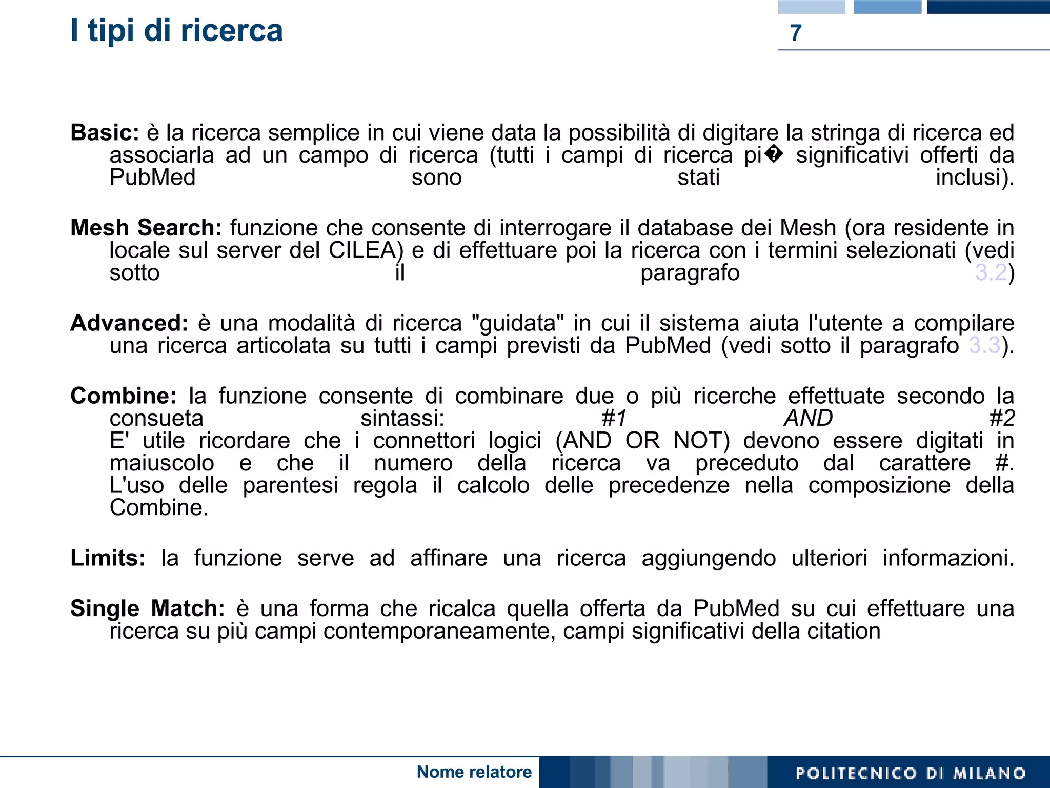 I tipi di ricerca Basic:  è la ricerca semplice in cui viene data la possibilità di digitare la stringa di ricerca ed associarla ad un campo di ricerca (tutti i campi di ricerca pi� significativi offerti da PubMed sono stati inclusi). Mesh Search:  funzione che consente di interrogare il database dei Mesh (ora residente in locale sul server del CILEA) e di effettuare poi la ricerca con i termini selezionati (vedi sotto il paragrafo  3.2 ) Advanced:  è una modalità di ricerca "guidata" in cui il sistema aiuta l'utente a compilare una ricerca articolata su tutti i campi previsti da PubMed (vedi sotto il paragrafo  3.3 ). Combine:  la funzione consente di combinare due o più ricerche effettuate secondo la consueta sintassi:  #1 AND #2 E' utile ricordare che i connettori logici (AND OR NOT) devono essere digitati in maiuscolo e che il numero della ricerca va preceduto dal carattere #. L'uso delle parentesi regola il calcolo delle precedenze nella composizione della Combine. Limits:  la funzione serve ad affinare una ricerca aggiungendo ulteriori informazioni. Single Match:  è una forma che ricalca quella offerta da PubMed su cui effettuare una ricerca su più campi contemporaneamente, campi significativi della citation 
