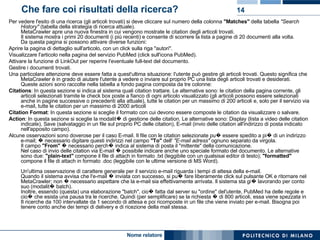 Che fare coi risultati della ricerca? Per vedere l'esito di una ricerca (gli articoli trovati) si deve cliccare sul numero della colonna  "Matches"  della tabella  "Search History"  (tabella della strategia di ricerca attuale). MetaCrawler apre una nuova finestra in cui vengono mostrate le citation degli articoli trovati. Il sistema mostra i primi 20 documenti (i più recenti) e consente di scorrere la lista a pagine di 20 documenti alla volta. Da questa pagina si possono attivare diverse funzioni:  Aprire la pagina di dettaglio sull'articolo, con un click sulla riga "autori".  Visualizzare l'articolo nella pagina del servizio PubMed (click sull'icona PubMed).  Attivare la funzione di LinkOut per reperire l'eventuale full-text del documento.  Gestire i documenti trovati.  Una particolare attenzione deve essere fatta a quest'ultima situazione: l'utente può gestire gli articoli trovati. Questo significa che MetaCrawler è in grado di aiutare l'utente a vedere o inviare sul proprio PC una lista degli articoli trovati e desiderati. Queste azioni sono raccolte nella tabella a fondo pagina composta da tre colonne:  Citations : In questa sezione si indica al sistema quali citation trattare. Le alternative sono: le citation della pagina corrente, gli articoli selezionati tramite le check box poste a fianco di ogni articolo visualizzato (gli articoli possono essere selezionati anche in pagine successive o precedenti alla attuale), tutte le citation per un massimo di 200 articoli e, solo per il servizio via e-mail, tutte le citation per un massimo di 2000 articoli  Citation Format : In questa sezione si sceglie il formato con cui devono essere composte le citation da visualizzare o salvare.  Action : In questa sezione si sceglie la modalit� di gestione delle citation. Le alternative sono: Display (lista a video delle citation indicate), Save (salvataggio in un file sul proprio PC delle citation), E-mail (invio delle citation all'indirizzo di posta indicato nell'apposito campo).  Alcune osservazioni sono doverose per il caso E-mail. Il file con le citation selezionate pu� essere spedito a pi� di un indirizzo e-mail; � necessario digitare questi indirizzi nel campo  "To"  dell'  "E-mail adress"  ognuno separato da virgola. Il campo  "From"  � necessario perch� indica al sistema di posta il "mittente" della comunicazione. Nel caso di invio delle citation via E-mail � possibile indicare anche uno speciale formato del documento. Le alternative sono due:  "plain-text"  compone il file di attach in formato .txt (leggibile con un qualsisai editor di testo);  "formatted"  compone il file di attach in formato .doc (leggibile con le ultime versione di MS Word). Un'ultima osservazione di carattere generale per il servizio e-mail riguarda i tempi di attesa della e-mail.  Quando il sistema avvisa che l'e-mail � inviata con successo, si pu� fare liberamente click sul pulsante OK e ritornare nel MetaCrawler; non � necessario aspettare che la e-mail sia effettivamente arrivata. Il sistema sta gi� lavorando per conto suo (modalit� batch). Inoltre, essendo (questa) una elaborazione "batch", cio� fatta dal server su "ordine" del'utente, PubMed ha delle regole e cio� che esista una pausa tra le ricerche. Quindi (per semplificare) se la richiesta � di 800 articoli, essa viene spezzata in 8 ricerche da 100 intervallate da 1 secondo di attesa e poi ricomposte in un file che viene inviato per e-mail. Bisogna poi tenere conto anche dei tempi di delivery e di ricezione della mail stessa.  