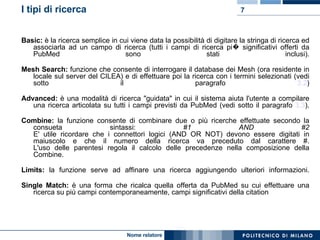 I tipi di ricerca Basic:  è la ricerca semplice in cui viene data la possibilità di digitare la stringa di ricerca ed associarla ad un campo di ricerca (tutti i campi di ricerca pi� significativi offerti da PubMed sono stati inclusi). Mesh Search:  funzione che consente di interrogare il database dei Mesh (ora residente in locale sul server del CILEA) e di effettuare poi la ricerca con i termini selezionati (vedi sotto il paragrafo  3.2 ) Advanced:  è una modalità di ricerca "guidata" in cui il sistema aiuta l'utente a compilare una ricerca articolata su tutti i campi previsti da PubMed (vedi sotto il paragrafo  3.3 ). Combine:  la funzione consente di combinare due o più ricerche effettuate secondo la consueta sintassi:  #1 AND #2 E' utile ricordare che i connettori logici (AND OR NOT) devono essere digitati in maiuscolo e che il numero della ricerca va preceduto dal carattere #. L'uso delle parentesi regola il calcolo delle precedenze nella composizione della Combine. Limits:  la funzione serve ad affinare una ricerca aggiungendo ulteriori informazioni. Single Match:  è una forma che ricalca quella offerta da PubMed su cui effettuare una ricerca su più campi contemporaneamente, campi significativi della citation 