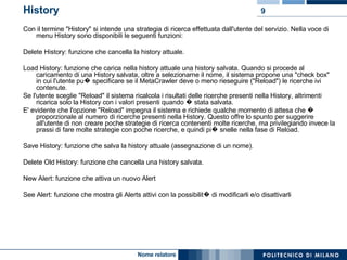 History Con il termine "History" si intende una strategia di ricerca effettuata dall'utente del servizio. Nella voce di menu History sono disponibili le seguenti funzioni: Delete History: funzione che cancella la history attuale. Load History: funzione che carica nella history attuale una history salvata. Quando si procede al caricamento di una History salvata, oltre a selezionarne il nome, il sistema propone una "check box" in cui l'utente pu� specificare se il MetaCrawler deve o meno rieseguire ("Reload") le ricerche ivi contenute. Se l'utente sceglie "Reload" il sistema ricalcola i risultati delle ricerche presenti nella History, altrimenti ricarica solo la History con i valori presenti quando � stata salvata. E' evidente che l'opzione "Reload" impegna il sistema e richiede qualche momento di attesa che � proporzionale al numero di ricerche presenti nella History. Questo offre lo spunto per suggerire all'utente di non creare poche strategie di ricerca contenenti molte ricerche, ma privilegiando invece la prassi di fare molte strategie con poche ricerche, e quindi pi� snelle nella fase di Reload. Save History: funzione che salva la history attuale (assegnazione di un nome). Delete Old History: funzione che cancella una history salvata. New Alert: funzione che attiva un nuovo Alert See Alert: funzione che mostra gli Alerts attivi con la possibilit� di modificarli e/o disattivarli 