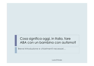 Cosa significa oggi, in Italia, fare
ABA con un bambino con autismo?
Breve Introduzione e chiarimenti necessari…
Lucia D'Amato
 