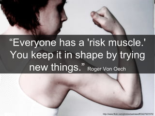 “ Everyone has a 'risk muscle.' You keep it in shape by trying new things.”   Roger Von Oech http://www.flickr.com/photos/sashawolff/3427937070/ 