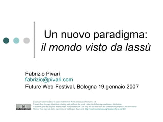 Un nuovo paradigma: il mondo visto da lassù Fabrizio Pivari [email_address] Future Web Festival, Bologna 19 gennaio 2007 Creative Commons Deed License Attribution-NonCommercial-NoDerivs 2.0.  You are free: to copy, distribute, display, and perform the work Under the following conditions: Attribution. You must give the original author credit. Noncommercial.You may not use this work for commercial purposes. No Derivative Works. You may not alter, transform, or build upon this work.  http://creativecommons.org/licenses/by-nc-nd/2.0/   