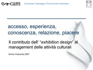 accesso, esperienza, conoscenza, relazione, piacere Il contributo dell’ “ exhibition design ” al management delle attività culturali Enrico Viceconte 2007 