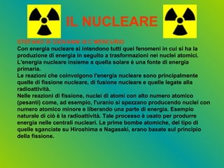 IL NUCLEARE STEFANO DI GIOVANNI III C MERCURIO Con energia nucleare si intendono tutti quei fenomeni in cui si ha la produzione di energia in seguito a trasformazioni nei nuclei atomici. L'energia nucleare insieme a quella solare è una fonte di energia primaria. Le reazioni che coinvolgono l'energia nucleare sono principalmente quelle di fissione nucleare, di fusione nucleare e quelle legate alla radioattività. Nelle reazioni di fissione, nuclei di atomi con alto numero atomico (pesanti) come, ad esempio, l'uranio si spezzano producendo nuclei con numero atomico minore e liberando una parte di energia. Esempio naturale di ciò è la radioattività. Tale processo è usato per produrre energia nelle centrali nucleari. Le prime bombe atomiche, del tipo di quelle sganciate su Hiroshima e Nagasaki, erano basate sul principio della fissione. 