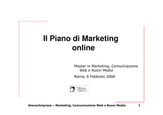 Il Piano di Marketing
                  online

                           Master in Marketing, Comunicazione
                             Web e Nuovi Media
                           Roma, 6 Febbraio 2006




AteneoImpresa – Marketing, Comunicazione Web e Nuovi Media      1