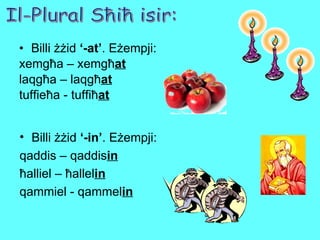 Billi żżid  ‘-at’ . Eżempji: xemgħa – xemgħ at laqgħa – laqgħ at tuffieħa - tuffiħ at Il-Plural Sħiħ isir: Billi żżid  ‘-in’ . Eżempji: qaddis – qaddis in ħalliel – ħallel in qammiel - qammel in 