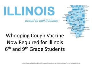 Whooping Cough Vaccine
 Now Required for Illinois
6th and 9th Grade Students

       http://www.facebook.com/pages/Proud-to-be-from-Illinois/183074311826010
 