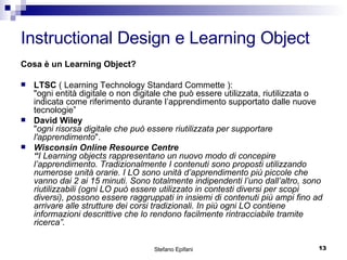 Instructional Design e Learning Object Cosa è un Learning Object? LTSC  ( Learning Technology Standard Commette ): "ogni entità digitale o non digitale che può essere utilizzata, riutilizzata o indicata come riferimento durante l’apprendimento supportato dalle nuove tecnologie” David Wiley " ogni risorsa digitale che può essere riutilizzata per supportare l'apprendimento ".  Wisconsin Online Resource Centre  “ I Learning objects rappresentano un nuovo modo di concepire l’apprendimento. Tradizionalmente I contenuti sono proposti utilizzando numerose unità orarie. I LO sono unità d’apprendimento più piccole che vanno dai 2 ai 15 minuti. Sono totalmente indipendenti l’uno dall’altro, sono riutilizzabili (ogni LO può essere utilizzato in contesti diversi per scopi diversi), possono essere raggruppati in insiemi di contenuti più ampi fino ad arrivare alle strutture dei corsi tradizionali. In più ogni LO contiene informazioni descrittive che lo rendono facilmente rintracciabile tramite ricerca”.  