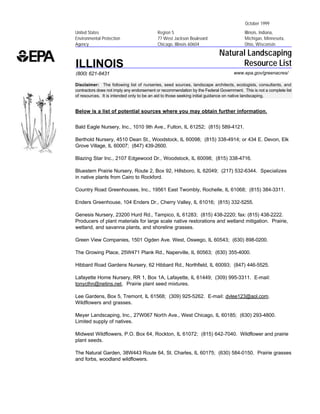 October 1999
United States                              Region 5                                       Illinois, Indiana,
Environmental Protection                   77 West Jackson Boulevard                      Michigan, Minnesota,
Agency                                     Chicago, Illinois 60604                        Ohio, Wisconsin

                                                                            Natural Landscaping
ILLINOIS                                                                          Resource List
(800) 621-8431                                                                      www.epa.gov/greenacres/

Disclaimer: The following list of nurseries, seed sources, landscape architects, ecologists, consultants, and
contractors does not imply any endorsement or recommendation by the Federal Government. This is not a complete list
of resources. It is intended only to be an aid to those seeking initial guidance on native landscaping.


Below is a list of potential sources where you may obtain further information.


Bald Eagle Nursery, Inc., 1010 9th Ave., Fulton, IL 61252; (815) 589-4121.

Berthold Nursery, 4510 Dean St., Woodstock, IL 60098; (815) 338-4914; or 434 E. Devon, Elk
Grove Village, IL 60007; (847) 439-2600.

Blazing Star Inc., 2107 Edgewood Dr., Woodstock, IL 60098; (815) 338-4716.

Bluestem Prairie Nursery, Route 2, Box 92, Hillsboro, IL 62049; (217) 532-6344. Specializes
in native plants from Cairo to Rockford.

Country Road Greenhouses, Inc., 19561 East Twombly, Rochelle, IL 61068; (815) 384-3311.

Enders Greenhouse, 104 Enders Dr., Cherry Valley, IL 61016; (815) 332-5255.

Genesis Nursery, 23200 Hurd Rd., Tampico, IL 61283; (815) 438-2220; fax: (815) 438-2222.
Producers of plant materials for large scale native restorations and wetland mitigation. Prairie,
wetland, and savanna plants, and shoreline grasses.

Green View Companies, 1501 Ogden Ave. West, Oswego, IL 60543; (630) 898-0200.

The Growing Place, 25W471 Plank Rd., Naperville, IL 60563; (630) 355-4000.

Hibbard Road Gardens Nursery, 62 Hibbard Rd., Northfield, IL 60093; (847) 446-5525.

Lafayette Home Nursery, RR 1, Box 1A, Lafayette, IL 61449; (309) 995-3311. E-mail:
tonyclhn@netins.net. Prairie plant seed mixtures.

Lee Gardens, Box 5, Tremont, IL 61568; (309) 925-5262. E-mail: dvlee123@aol.com.
Wildflowers and grasses.

Meyer Landscaping, Inc., 27W067 North Ave., West Chicago, IL 60185; (630) 293-4800.
Limited supply of natives.

Midwest Wildflowers, P.O. Box 64, Rockton, IL 61072; (815) 642-7040. Wildflower and prairie
plant seeds.

The Natural Garden, 38W443 Route 64, St. Charles, IL 60175; (630) 584-0150. Prairie grasses
and forbs, woodland wildflowers.
 