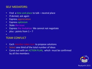 Reykjavik 2015
SELF MEDIATORS:
• Find a time and place to talk – neutral place
• If denied, ask again
• Express appreciation
• Express optimism
• State the issue
• Express the invitation: We cannot not negotiate
• plus : points from 1 – 7
•
TEAM CONFLICT
• Each member takes turn to propose solutions
• Select one third of the total number of ideas
• Come out with an ACTION PLAN, which must be confirmed
by all the members
 