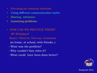• Focusing on common interests
• Using different communication styles
• Sharing solutions
• Lessening problems
• HOW CAN WE PRACTICE THESE?
BY Roleplays!
Enact. Observe, Discuss, Comment
(at home, at school, with friends..)
- What was the problem?
- Why couldn’t they solve it?
-What could have been done better?
Reykjavik 2015
 