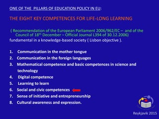 ONE OF THE PILLARS OF EDUCATION POLICY IN EU:
THE EIGHT KEY COMPETENCES FOR LIFE-LONG LEARNING
( Recommendation of the European Parliament 2006/962/EC – and of the
Council of 18th December – Official Journal L394 of 30.12.2006)
fundamental in a knowledge-based society ( Lisbon objective ).
1. Communication in the mother tongue
2. Communication in the foreign languages
3. Mathematical competence and basic competences in science and
technology
4. Digital competence
5. Learning to learn
6. Social and civic competences
7. Sense of initiative and entrepreneurship
8. Cultural awareness and expression.
Reykjavik 2015
 
