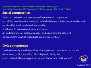 Social competence
“refers to personal, interpersonal and intercultural competence
and all forms of behavior that equip individuals to participate in an effective and
constructive way in social and working life.
It is linked to personal and social well-being.
An understanding of codes of conduct and customs in the different
environments in which individuals operate is essential.”
Civic competence
“ and particularly knowledge of social and political concepts and structures
(democracy, justice, equality, citizenship and civil rights),
equips individuals to engage in active and democratic participation.”
Recommendation of the European Parliament 2006/962/EC –
and of the Council of 18th December – Official Journal L394 of 30.12.2006)
Reykjavik 2015
 