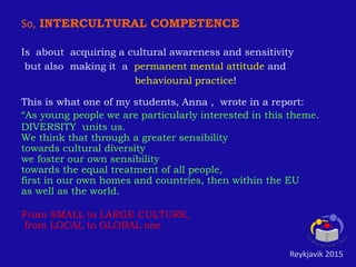 So, INTERCULTURAL COMPETENCE
Is about acquiring a cultural awareness and sensitivity
but also making it a permanent mental attitude and
behavioural practice!
This is what one of my students, Anna , wrote in a report:
“As young people we are particularly interested in this theme.
DIVERSITY units us.
We think that through a greater sensibility
towards cultural diversity
we foster our own sensibility
towards the equal treatment of all people,
first in our own homes and countries, then within the EU
as well as the world.
From SMALL to LARGE CULTURE,
from LOCAL to GLOBAL one
Reykjavik 2015
 