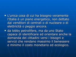 L’unica cosa di cui ha bisogno veramente l’Italia è un piano energetico, non dettato dai venditori di centrali o di nucleare o di elettricità o peggio ancora.  da lobby petrolifere, ma da uno Stato capace di identificare ed orientare anche la domanda dei cittadini versi i bisogni e servizi che rendano massimo il benessere e minimo il costo monetario ed ecologico. 