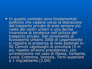 In questo contesto sono fondamentali politiche che vadano verso la liberazione dal trasporto privato di aree sempre più vaste dei centri urbani e una decisa inversione di tendenza nell'utilizzo del trasporto privato. Dal censimento di Ecosistema Urbano 2006 di Legambiente si registra la presenza di isole pedonali in 90 Comuni capoluoghi di provincia (5 in più rispetto all'anno precedente), con un'estensione nel caso di Massa, Verbania, Lucca, Cremona, Venezia, Terni superiore a 1 mq/abitante.(2,04)  