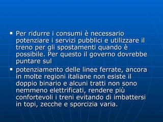 Per ridurre i consumi è necessario potenziare i servizi pubblici e utilizzare il treno per gli spostamenti quando è possibile. Per questo il governo dovrebbe puntare sul potenziamento delle linee ferrate, ancora in molte regioni italiane non esiste il doppio binario e alcuni tratti non sono nemmeno elettrificati, rendere più confortevoli i treni evitando di imbattersi in topi, zecche e sporcizia varia. 